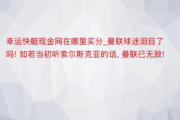 幸运快艇现金网在哪里买分_曼联球迷泪目了吗! 如若当初听索尔斯克亚的话， 曼联已无敌!