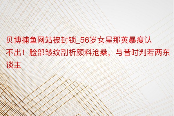 贝博捕鱼网站被封锁_56岁女星那英暴瘦认不出！脸部皱纹剖析颜料沧桑，与昔时判若两东谈主