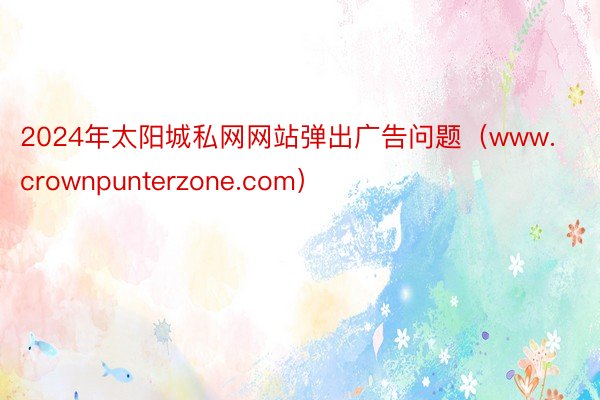 2024年太阳城私网网站弹出广告问题（www.crownpunterzone.com）