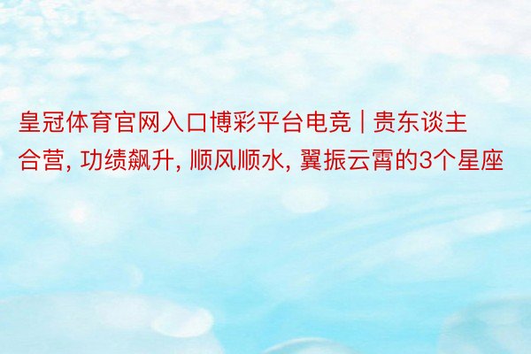 皇冠体育官网入口博彩平台电竞 | 贵东谈主合营, 功绩飙升, 顺风顺水, 翼振云霄的3个星座