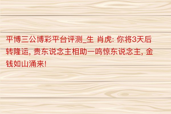 平博三公博彩平台评测_生 肖虎: 你将3天后转隆运, 贵东说念主相助一鸣惊东说念主, 金钱如山涌来!