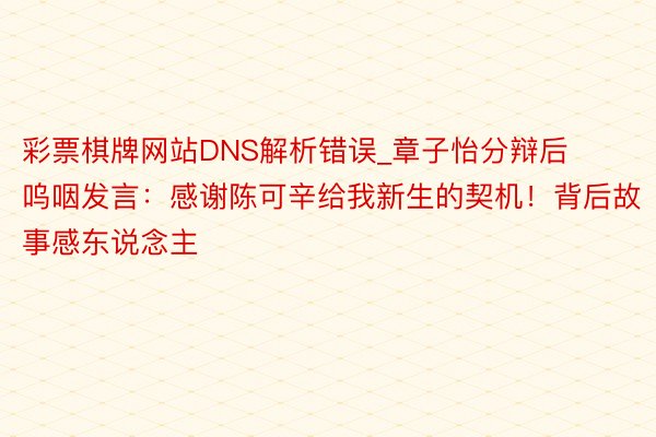 彩票棋牌网站DNS解析错误_章子怡分辩后呜咽发言：感谢陈可辛给我新生的契机！背后故事感东说念主