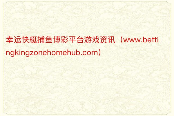 幸运快艇捕鱼博彩平台游戏资讯（www.bettingkingzonehomehub.com）