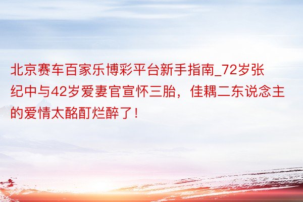 北京赛车百家乐博彩平台新手指南_72岁张纪中与42岁爱妻官宣怀三胎，佳耦二东说念主的爱情太酩酊烂醉了！