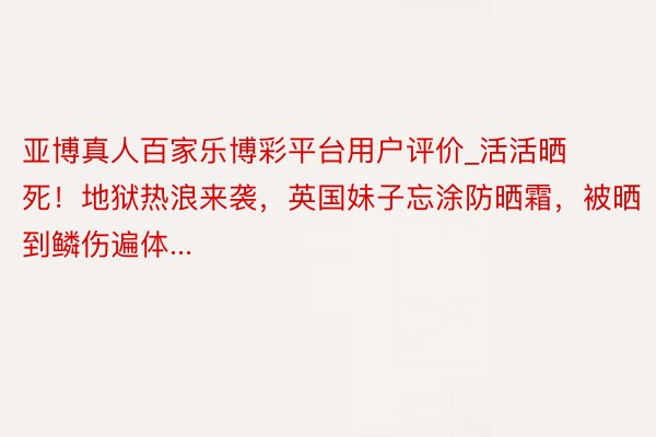 亚博真人百家乐博彩平台用户评价_活活晒死！地狱热浪来袭，英国妹子忘涂防晒霜，被晒到鳞伤遍体...