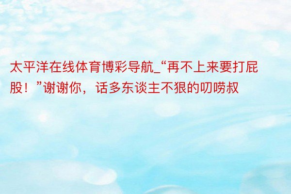 太平洋在线体育博彩导航_“再不上来要打屁股！”谢谢你，话多东谈主不狠的叨唠叔