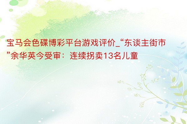 宝马会色碟博彩平台游戏评价_“东谈主街市”余华英今受审：连续拐卖13名儿童