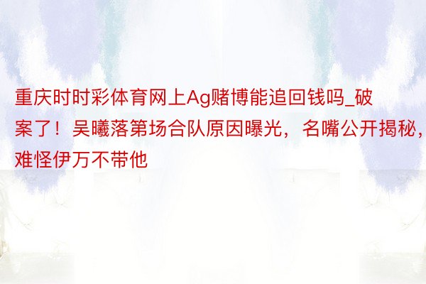 重庆时时彩体育网上Ag赌博能追回钱吗_破案了！吴曦落第场合队原因曝光，名嘴公开揭秘，难怪伊万不带他