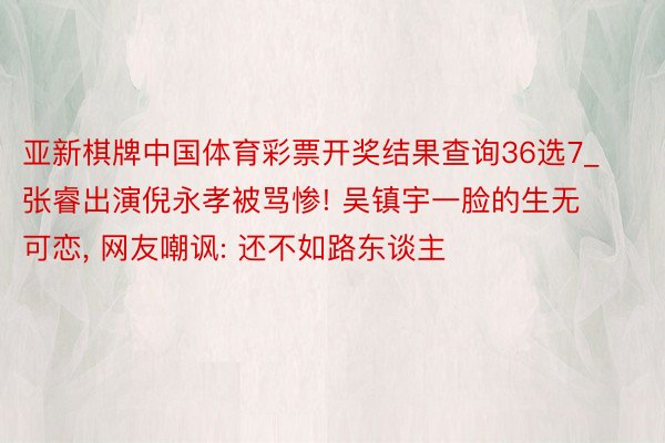 亚新棋牌中国体育彩票开奖结果查询36选7_张睿出演倪永孝被骂惨! 吴镇宇一脸的生无可恋, 网友嘲讽: 还不如路东谈主