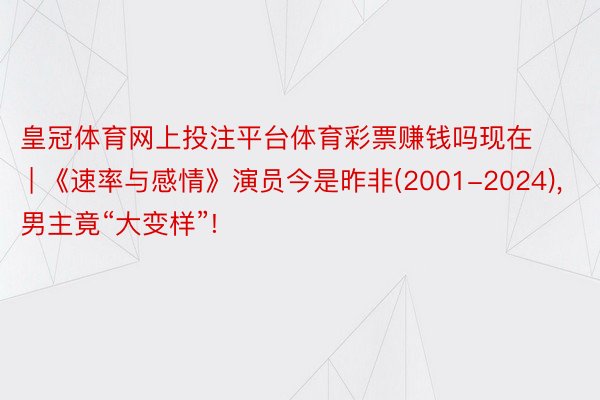 皇冠体育网上投注平台体育彩票赚钱吗现在 | 《速率与感情》演员今是昨非(2001-2024), 男主竟“大变样”!