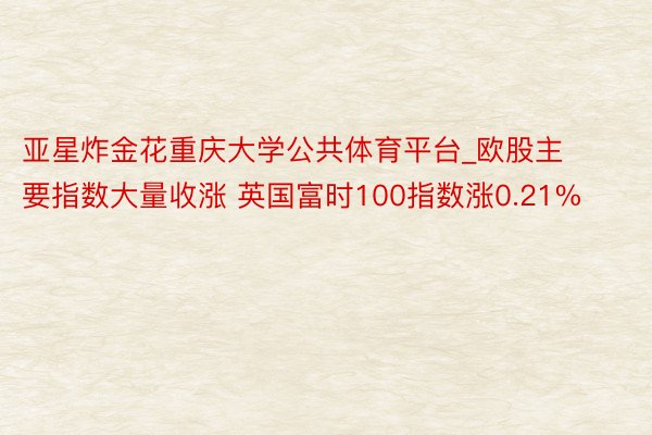 亚星炸金花重庆大学公共体育平台_欧股主要指数大量收涨 英国富时100指数涨0.21%