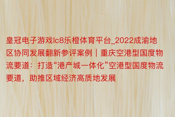 皇冠电子游戏lc8乐橙体育平台_2022成渝地区协同发展翻新参评案例｜重庆空港型国度物流要道：打造“港产城一体化”空港型国度物流要道，助推区域经济高质地发展