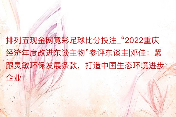 排列五现金网竟彩足球比分投注_“2022重庆经济年度改进东谈主物”参评东谈主|邓佳：紧跟灵敏环保发展条款，打造中国生态环境进步企业