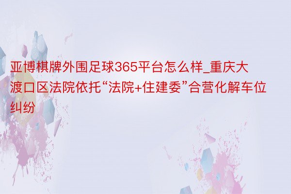 亚博棋牌外围足球365平台怎么样_重庆大渡口区法院依托“法院+住建委”合营化解车位纠纷