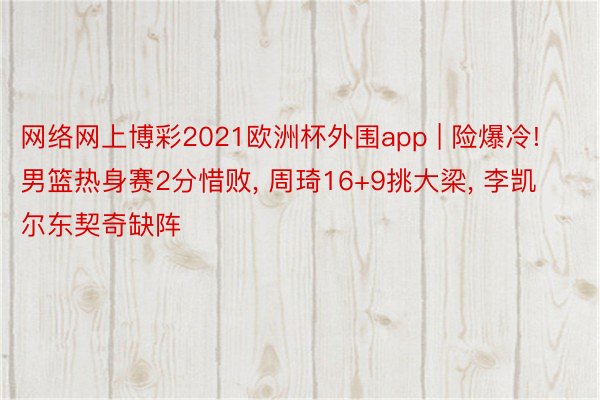 网络网上博彩2021欧洲杯外围app | 险爆冷! 男篮热身赛2分惜败, 周琦16+9挑大梁, 李凯尔东契奇缺阵