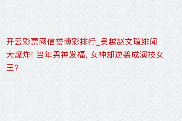 开云彩票网信誉博彩排行_吴越赵文瑄绯闻大爆炸! 当年男神发福, 女神却逆袭成演技女王?