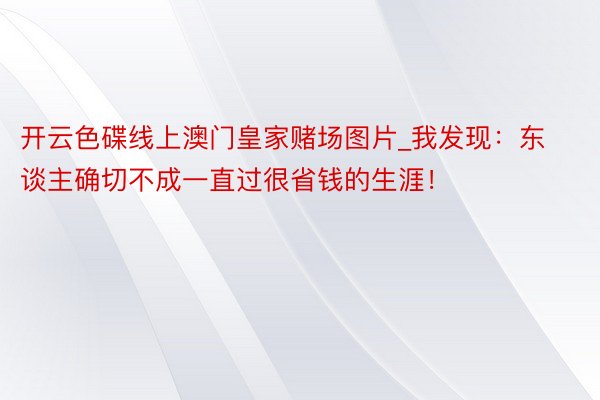 开云色碟线上澳门皇家赌场图片_我发现：东谈主确切不成一直过很省钱的生涯！