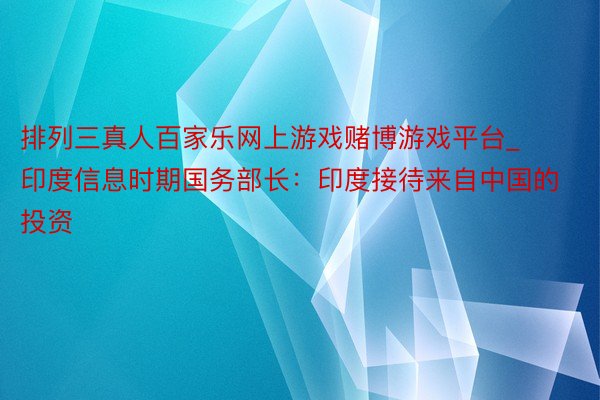 排列三真人百家乐网上游戏赌博游戏平台_印度信息时期国务部长：印度接待来自中国的投资