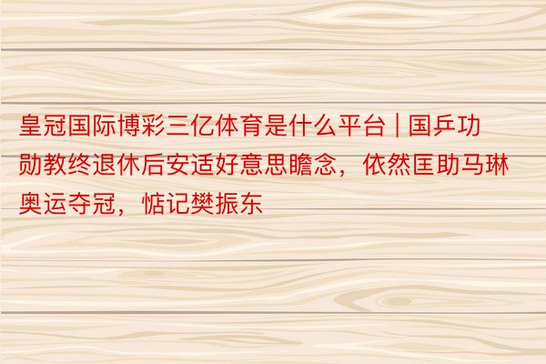 皇冠国际博彩三亿体育是什么平台 | 国乒功勋教终退休后安适好意思瞻念，依然匡助马琳奥运夺冠，惦记樊振东