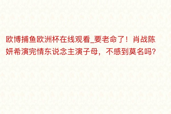 欧博捕鱼欧洲杯在线观看_要老命了！肖战陈妍希演完情东说念主演子母，不感到莫名吗？