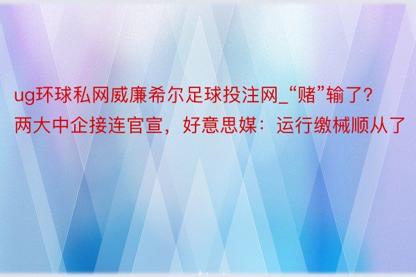 ug环球私网威廉希尔足球投注网_“赌”输了？两大中企接连官宣，好意思媒：运行缴械顺从了