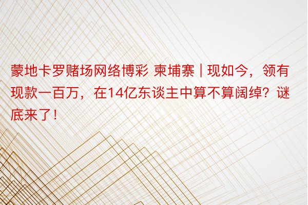 蒙地卡罗赌场网络博彩 柬埔寨 | 现如今，领有现款一百万，在14亿东谈主中算不算阔绰？谜底来了！