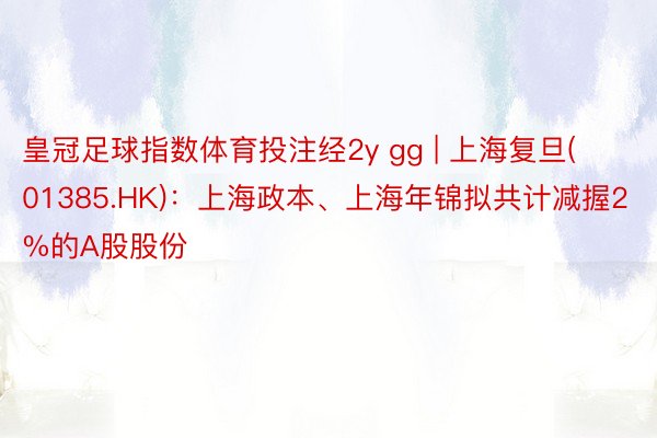 皇冠足球指数体育投注经2y gg | 上海复旦(01385.HK)：上海政本、上海年锦拟共计减握2%的A股股份