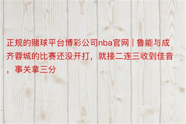 正规的赌球平台博彩公司nba官网 | 鲁能与成齐蓉城的比赛还没开打，就接二连三收到佳音，事关拿三分