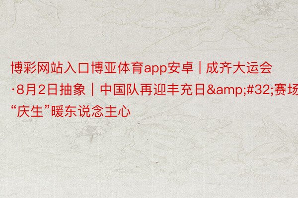 博彩网站入口博亚体育app安卓 | 成齐大运会·8月2日抽象｜中国队再迎丰充日&#32;赛场“庆生”暖东说念主心