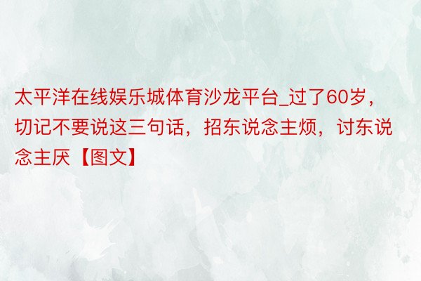 太平洋在线娱乐城体育沙龙平台_过了60岁，切记不要说这三句话，招东说念主烦，讨东说念主厌【图文】