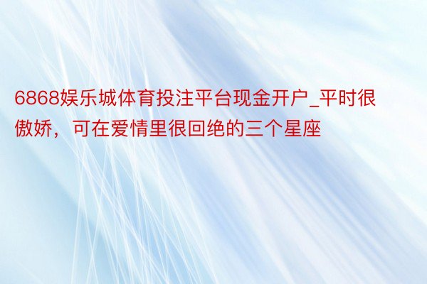 6868娱乐城体育投注平台现金开户_平时很傲娇，可在爱情里很回绝的三个星座