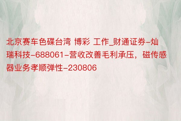 北京赛车色碟台湾 博彩 工作_财通证券-灿瑞科技-688061-营收改善毛利承压，磁传感器业务孝顺弹性-230806