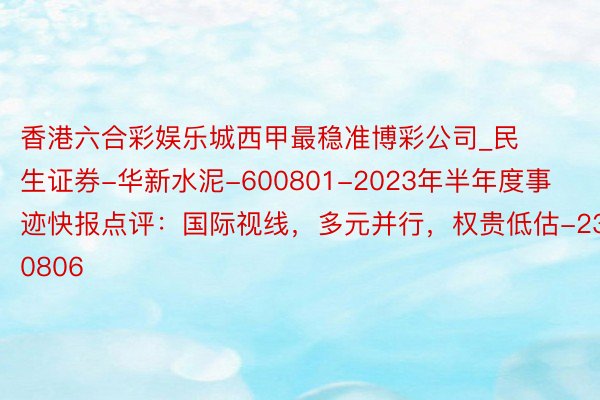 香港六合彩娱乐城西甲最稳准博彩公司_民生证券-华新水泥-600801-2023年半年度事迹快报点评：国际视线，多元并行，权贵低估-230806