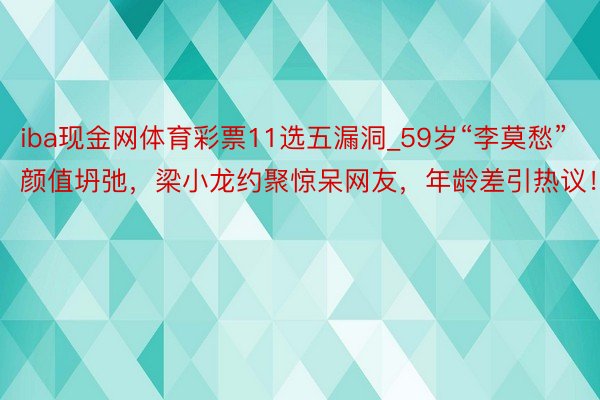 iba现金网体育彩票11选五漏洞_59岁“李莫愁”颜值坍弛，梁小龙约聚惊呆网友，年龄差引热议！