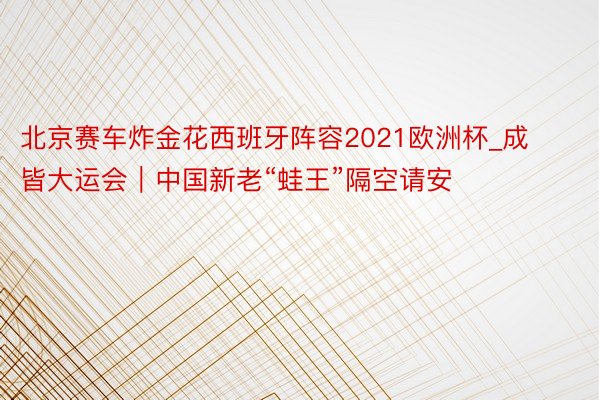 北京赛车炸金花西班牙阵容2021欧洲杯_成皆大运会｜中国新老“蛙王”隔空请安