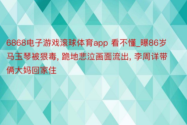 6868电子游戏滚球体育app 看不懂_曝86岁马玉琴被狠毒, 跪地悲泣画面流出, 李周详带俩大妈回家住