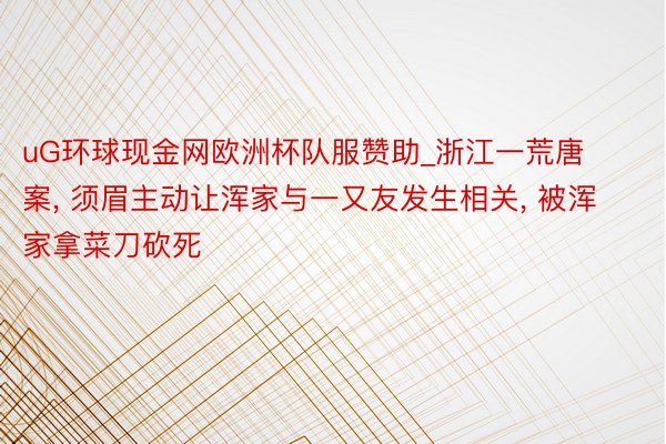 uG环球现金网欧洲杯队服赞助_浙江一荒唐案, 须眉主动让浑家与一又友发生相关, 被浑家拿菜刀砍死