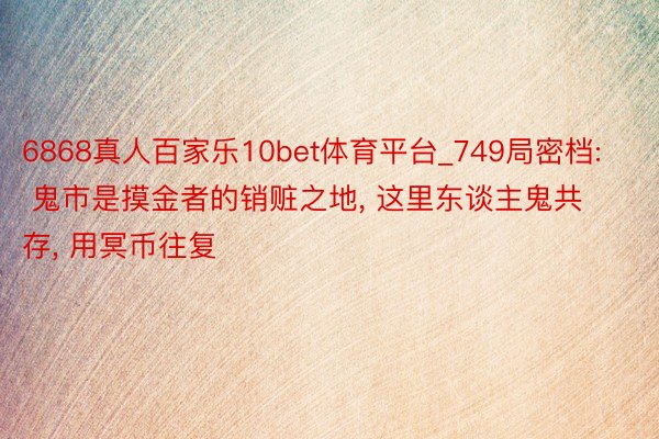 6868真人百家乐10bet体育平台_749局密档: 鬼市是摸金者的销赃之地, 这里东谈主鬼共存, 用冥币往复