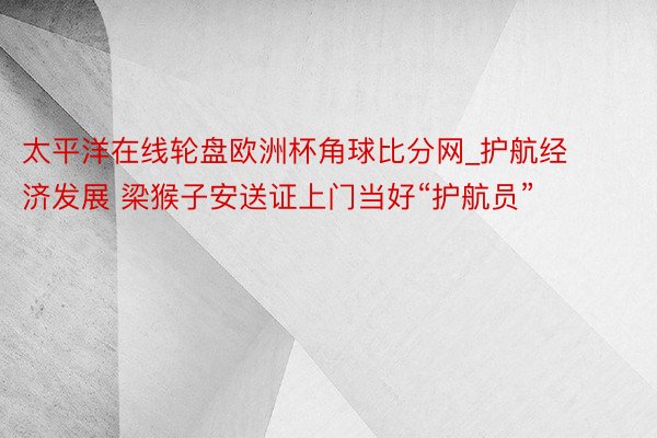 太平洋在线轮盘欧洲杯角球比分网_护航经济发展 梁猴子安送证上门当好“护航员”