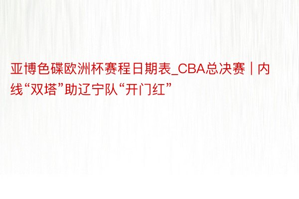 亚博色碟欧洲杯赛程日期表_CBA总决赛 | 内线“双塔”助辽宁队“开门红”