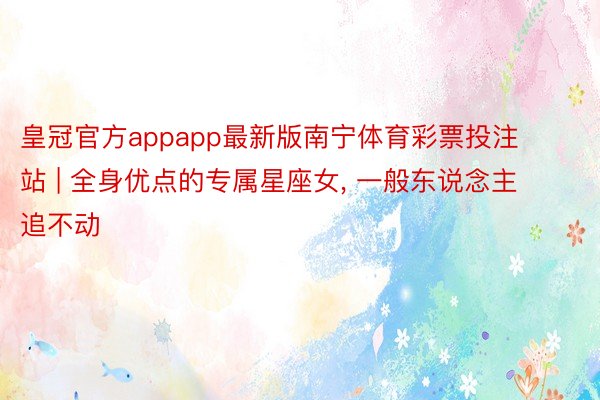 皇冠官方appapp最新版南宁体育彩票投注站 | 全身优点的专属星座女, 一般东说念主追不动