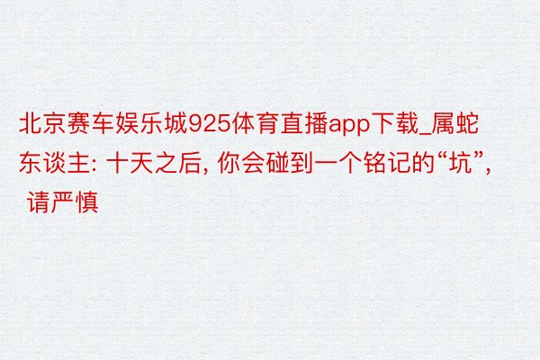 北京赛车娱乐城925体育直播app下载_属蛇东谈主: 十天之后, 你会碰到一个铭记的“坑”, 请严慎