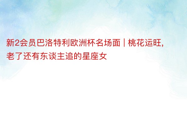 新2会员巴洛特利欧洲杯名场面 | 桃花运旺, 老了还有东谈主追的星座女