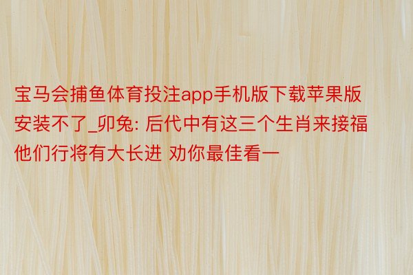 宝马会捕鱼体育投注app手机版下载苹果版安装不了_卯兔: 后代中有这三个生肖来接福 他们行将有大长进 劝你最佳看一