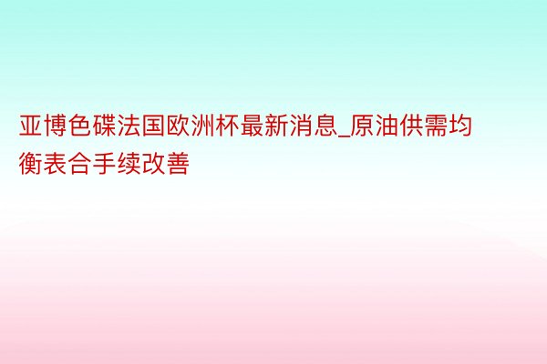 亚博色碟法国欧洲杯最新消息_原油供需均衡表合手续改善