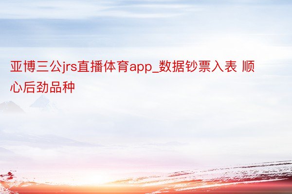 亚博三公jrs直播体育app_数据钞票入表 顺心后劲品种