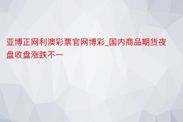 亚博正网利澳彩票官网博彩_国内商品期货夜盘收盘涨跌不一