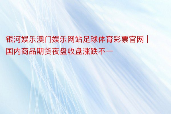 银河娱乐澳门娱乐网站足球体育彩票官网 | 国内商品期货夜盘收盘涨跌不一