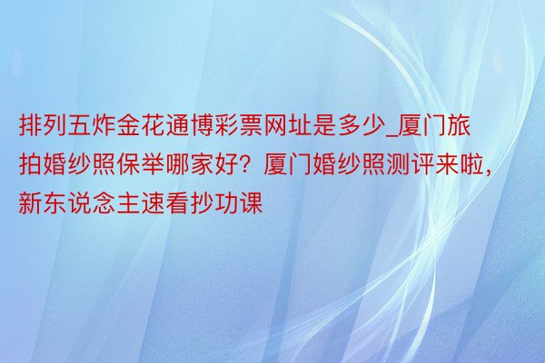 排列五炸金花通博彩票网址是多少_厦门旅拍婚纱照保举哪家好？厦门婚纱照测评来啦，新东说念主速看抄功课