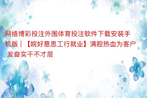 网络博彩投注外围体育投注软件下载安装手机版 | 【皖好意思工行就业】满腔热血为客户   发奋实干不才层